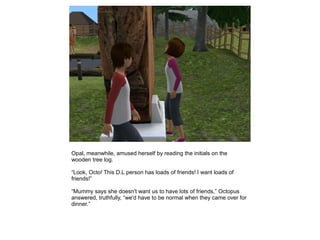 Opal, meanwhile, amused herself by reading the initials on the
wooden tree log.

“Look, Octo! This D.L person has loads of friends! I want loads of
friends!”

“Mummy says she doesn't want us to have lots of friends,” Octopus
answered, truthfully, “we'd have to be normal when they came over for
dinner.”
 