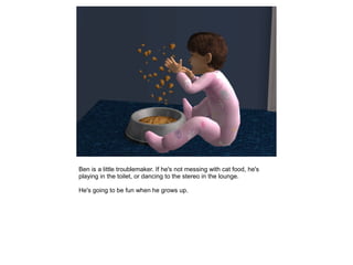 Ben is a little troublemaker. If he's not messing with cat food, he's
playing in the toilet, or dancing to the stereo in the lounge.

He's going to be fun when he grows up.
 