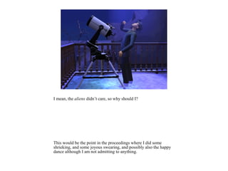 I mean, the aliens didn’t care, so why should I?




This would be the point in the proceedings where I did some
shrieking, and some joyous swearing, and possibly also the happy
dance although I am not admitting to anything.
 