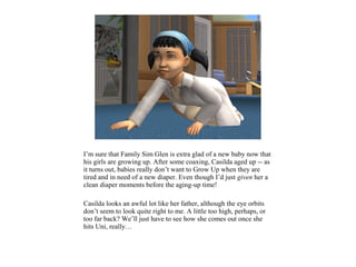 I’m sure that Family Sim Glen is extra glad of a new baby now that
his girls are growing up. After some coaxing, Casilda aged up -- as
it turns out, babies really don’t want to Grow Up when they are
tired and in need of a new diaper. Even though I’d just given her a
clean diaper moments before the aging-up time!

Casilda looks an awful lot like her father, although the eye orbits
don’t seem to look quite right to me. A little too high, perhaps, or
too far back? We’ll just have to see how she comes out once she
hits Uni, really…
 