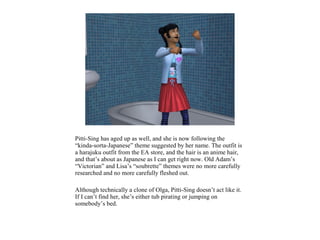 Pitti-Sing has aged up as well, and she is now following the
“kinda-sorta-Japanese” theme suggested by her name. The outfit is
a harajuku outfit from the EA store, and the hair is an anime hair,
and that’s about as Japanese as I can get right now. Old Adam’s
“Victorian” and Lisa’s “soubrette” themes were no more carefully
researched and no more carefully fleshed out.

Although technically a clone of Olga, Pitti-Sing doesn’t act like it.
If I can’t find her, she’s either tub pirating or jumping on
somebody’s bed.
 