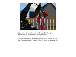 Olga, on the other hand, is looking through the telescope or
burping into the microphone of the teleprompter.

The telescope replaced the pinball machine as her favorite activity
after Glen’s abduction. I wonder if the two things are related at all?
 