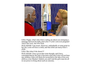 LISA: Poppa, what’s this Glen’s telling me about you arranging a
marriage between his baby and Leila’s? Leila’s not even pregnant!
And if she were, she’d be fired.
OLD ADAM: I am aware. However, undoubtedly at some point in
her life, Leila will have a child, and that child can marry Glen’s
child.
LISA: But what if she doesn’t?
OLD ADAM: I have given that some thought, and I have
concluded that by the time it becomes clear that Leila will not bear
any children, Glen will likely be reconciled to the idea of his own
child as a true Shankel. Indeed, you and I and the girls must do all
in our power to bring about such an outcome.
 