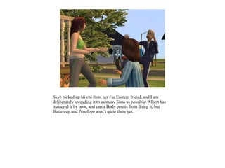 Skye picked up tai chi from her Far Eastern friend, and I am
deliberately spreading it to as many Sims as possible. Albert has
mastered it by now, and earns Body points from doing it, but
Buttercup and Penelope aren’t quite there yet.
 