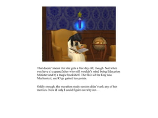 That doesn’t mean that she gets a free day off, though. Not when
you have a) a grandfather who still wouldn’t mind being Education
Minister and b) a magic bookshelf. The Skill of the Day was
Mechanical, and Olga gained ten points.

Oddly enough, the marathon study session didn’t tank any of her
motives. Now if only I could figure out why not…
 