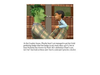 At the Couderc house, Phoebe hasn’t yet managed to get her Gold
gardening badge (that last badge in any track takes ages!), but at
least Nicholas has Grown Up Well. He’s definitely Chant’s son,
isn’t he? Just look at those ears! Such a cutie-pie! (pinches cheeks)
 