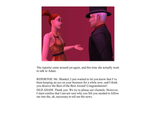 The reporter came around yet again, and this time she actually went
to talk to Adam.

REPORTER: Mr. Shankel, I just wanted to let you know that I’ve
been keeping an eye on your business for a while now, and I think
you deserve the Best of the Best Award! Congratulations!
OLD ADAM: Thank you. We try to please our clientele. However,
I must confess that I am not sure why you felt you needed to follow
me into the, ah, necessary to tell me the news.
 