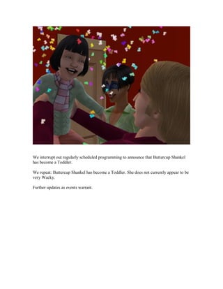 We interrupt out regularly scheduled programming to announce that Buttercup Shankel
has become a Toddler.
We repeat: Buttercup Shankel has become a Toddler. She does not currently appear to be
very Wacky.
Further updates as events warrant.
 