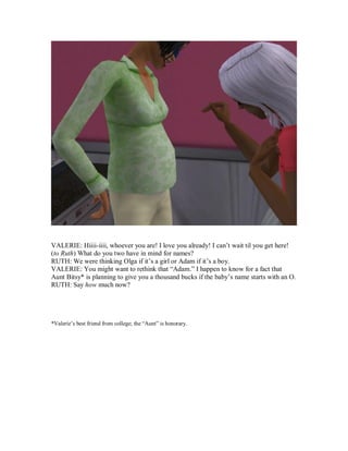 VALERIE: Hiiii-iiii, whoever you are! I love you already! I can’t wait til you get here!
(to Ruth) What do you two have in mind for names?
RUTH: We were thinking Olga if it’s a girl or Adam if it’s a boy.
VALERIE: You might want to rethink that “Adam.” I happen to know for a fact that
Aunt Bitsy* is planning to give you a thousand bucks if the baby’s name starts with an O.
RUTH: Say how much now?
*Valerie’s best friend from college; the “Aunt” is honorary.
 