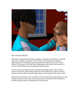 Meet Old Adam Shankel!
Old Adam is named after Old Adam Goodheart, a character from Ruddigore. That Old
Adam was a faithful “old retainer” whose loyalty to his master knew no bounds,
following him first into hiding under an assumed name and then into a life of crime.
(Which is the reverse of the usual order.) Depending on the results of the heir poll, of
course, this Old Adam may end up being the master himself.
Like my uncle, who ended up with a similarly undesired first name (and for similar
reasons), Old Adam will be called exclusively by his middle name, which is what his
parents wanted to call him in the first place anyway. But legally his first name is “Old.”
Old Adam has his father’s hair, his mother’s eyes, skintone midway between the two, and
Hobbes only knows whose nose. Given that he came out blonde, both he and Ruth are
probably carrying Valerie’s alleged recessive red hair gene.
 