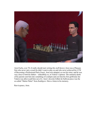 Aren Fuchs, over 70. (I really should start writing this stuff down.) Aren was a Pleasure
Sim who never met a couch he didn’t want to play on and who never achieved his LTW
of Becoming a Professional Party Guest. Aren was adopted, as was his sister, and he was
very close to both his fathers – unhealthily so, in Valerie’s opinion. The untimely death
of his parents sent him into something of a tailspin and cost him his first girlfriend, but
Valerie was able to pull him out of it. Aren’s favorite Gilbert & Sullivan piece was the
so-called “Matter Patter” from Ruddigore. Have a listen in his memory.
Rest in peace, Aren.
 