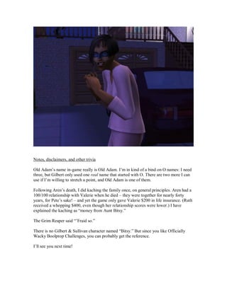 Notes, disclaimers, and other trivia
Old Adam’s name in-game really is Old Adam. I’m in kind of a bind on O names: I need
three, but Gilbert only used one real name that started with O. There are two more I can
use if I’m willing to stretch a point, and Old Adam is one of them.
Following Aren’s death, I did kaching the family once, on general principles. Aren had a
100/100 relationship with Valerie when he died – they were together for nearly forty
years, for Pete’s sake! – and yet the game only gave Valerie $200 in life insurance. (Ruth
received a whopping $400, even though her relationship scores were lower.) I have
explained the kaching as “money from Aunt Bitsy.”
The Grim Reaper said “’Fraid so.”
There is no Gilbert & Sullivan character named “Bitsy.” But since you like Officially
Wacky Boolprop Challenges, you can probably get the reference.
I’ll see you next time!
 