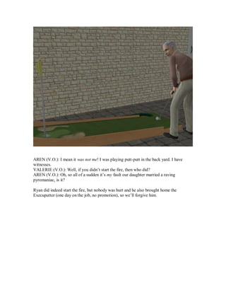 AREN (V.O.): I mean it was not me! I was playing putt-putt in the back yard. I have
witnesses.
VALERIE (V.O.): Well, if you didn’t start the fire, then who did?
AREN (V.O.): Oh, so all of a sudden it’s my fault our daughter married a raving
pyromaniac, is it?
Ryan did indeed start the fire, but nobody was hurt and he also brought home the
Execuputter (one day on the job, no promotion), so we’ll forgive him.
 