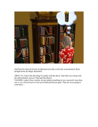 And from his short-lived stint in Education (one day on the job, no promotion), Ryan
brought home the Magic Bookshelf.
AREN: Yo, I don’t like this thing! It clashes with the décor. And what was wrong with
the old bookshelf, anyway? Dad and Pop liked it.
VALERIE: (sighs) Aren, sweetie, let me explain something to you. (patiently launching
into a very old and much recited spiel) Dad and Pop are gone. They are never going to
come back…
 