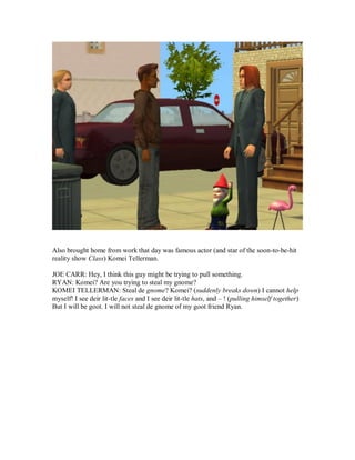 Also brought home from work that day was famous actor (and star of the soon-to-be-hit
reality show Class) Komei Tellerman.
JOE CARR: Hey, I think this guy might be trying to pull something.
RYAN: Komei? Are you trying to steal my gnome?
KOMEI TELLERMAN: Steal de gnome? Komei? (suddenly breaks down) I cannot help
myself! I see deir lit-tle faces and I see deir lit-tle hats, and – ! (pulling himself together)
But I will be goot. I will not steal de gnome of my goot friend Ryan.
 