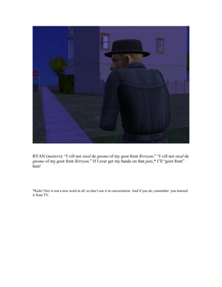 RYAN (mutters): “I vill not steal de gnome of my goot frent Rrrryan.” “I vill not steal de
gnome of my goot frent Rrrryan.” If I ever get my hands on that putz,* I’ll “goot frent”
him!
*Kids! Putz is not a nice word at all, so don’t use it in conversation. And if you do, remember: you learned
it from TV.
 