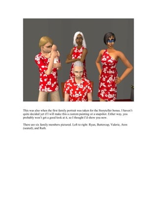This was also when the first family portrait was taken for the Storyteller bonus. I haven’t
quite decided yet if I will make this a custom painting or a snapshot. Either way, you
probably won’t get a good look at it, so I thought I’d show you now.
There are six family members pictured. Left to right: Ryan, Buttercup, Valerie, Aren
(seated), and Ruth.
 