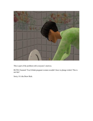 This is part of the problem with everyone’s motives.
RUTH: Frammit! You’d think pregnant women wouldn’t have to plunge toilets! This is
not fair!
Sorry. It’s the Drew Rule.
 