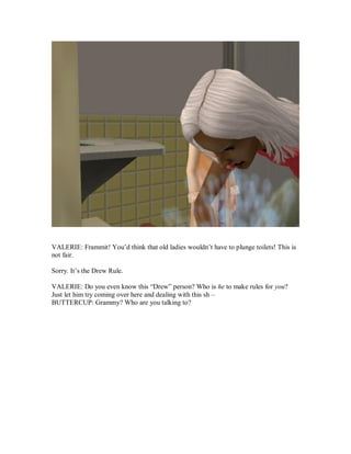 VALERIE: Frammit! You’d think that old ladies wouldn’t have to plunge toilets! This is
not fair.
Sorry. It’s the Drew Rule.
VALERIE: Do you even know this “Drew” person? Who is he to make rules for you?
Just let him try coming over here and dealing with this sh –
BUTTERCUP: Grammy? Who are you talking to?
 
