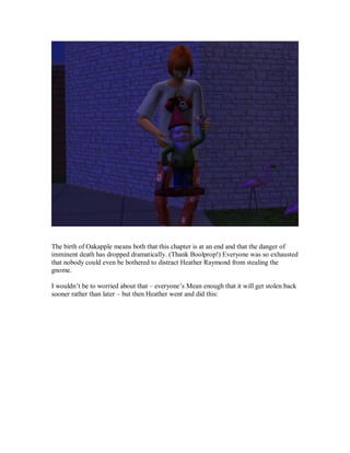 The birth of Oakapple means both that this chapter is at an end and that the danger of
imminent death has dropped dramatically. (Thank Boolprop!) Everyone was so exhausted
that nobody could even be bothered to distract Heather Raymond from stealing the
gnome.
I wouldn’t be to worried about that – everyone’s Mean enough that it will get stolen back
sooner rather than later – but then Heather went and did this:
 