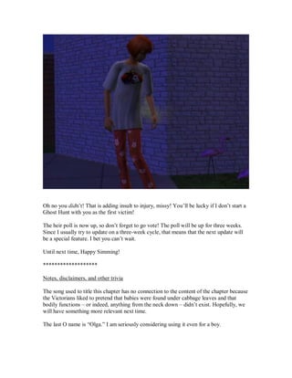 Oh no you didn’t! That is adding insult to injury, missy! You’ll be lucky if I don’t start a
Ghost Hunt with you as the first victim!
The heir poll is now up, so don’t forget to go vote! The poll will be up for three weeks.
Since I usually try to update on a three-week cycle, that means that the next update will
be a special feature. I bet you can’t wait.
Until next time, Happy Simming!
*******************
Notes, disclaimers, and other trivia
The song used to title this chapter has no connection to the content of the chapter because
the Victorians liked to pretend that babies were found under cabbage leaves and that
bodily functions – or indeed, anything from the neck down – didn’t exist. Hopefully, we
will have something more relevant next time.
The last O name is “Olga.” I am seriously considering using it even for a boy.
 