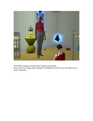VALERIE: And potty training. Don’t forget potty training.
How could I ever forget potty training? It’s probably one of the most vital skills in any
child’s repertoire.
 