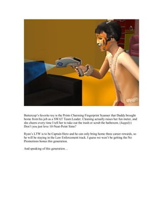 Buttercup’s favorite toy is the Prints Charming Fingerprint Scanner that Daddy brought
home from his job as a SWAT Team Leader. Cleaning actually raises her fun meter, and
she cheers every time I tell her to take out the trash or scrub the bathroom. (happily)
Don’t you just love 10-Neat-Point Sims?
Ryan’s LTW is to be Captain Hero and he can only bring home three career rewards, so
he will be staying in the Law Enforcement track. I guess we won’t be getting the No
Promotions bonus this generation.
And speaking of this generation…
 