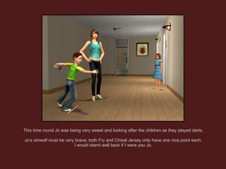 This time round Jo was being very sweet and looking after the children as they played darts. Jo’s simself must be very brave; both Fry and Chisel Jersey only have one nice point each. I would stand well back if I were you Jo. 