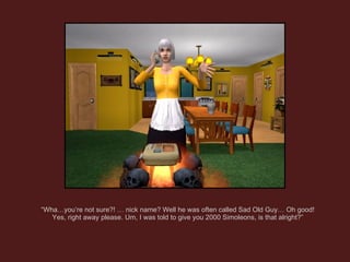 “ Wha…you’re not sure?! … nick name? Well he was often called Sad Old Guy… Oh good! Yes, right away please. Um, I was told to give you 2000 Simoleons, is that alright?” 