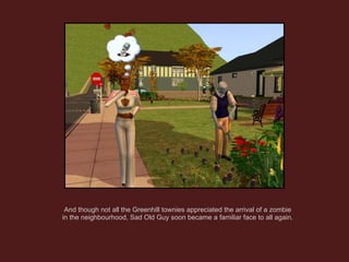 And though not all the Greenhill townies appreciated the arrival of a zombie in the neighbourhood, Sad Old Guy soon became a familiar face to all again. 