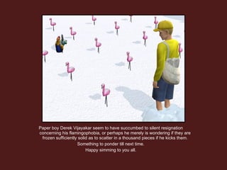 Paper boy Derek Vijayakar seem to have succumbed to silent resignation concerning his flamingophobia, or perhaps he merely is wondering if they are frozen sufficiently solid as to scatter in a thousand pieces if he kicks them. Something to ponder till next time. Happy simming to you all. 