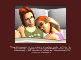 Though Joel does seem very keen on Lea, he already has a fiancée. I don't know if any of you noticed the engagement ring on his finger, but he has in fact been engaged to Melanie King for quite some time now, and they are a healthy two bolt couple. Also, Lea has another beaux. 