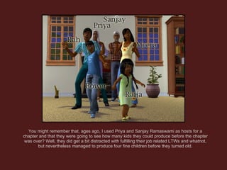 You might remember that, ages ago, I used Priya and Sanjay Ramaswami as hosts for a chapter and that they were going to see how many kids they could produce before the chapter was over? Well, they did get a bit distracted with fulfilling their job related LTWs and whatnot, but nevertheless managed to produce four fine children before they turned old. 