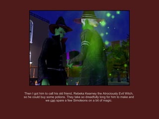 Then I got him to call his old friend, Rebeka Kearney the Atrociously Evil Witch, so he could buy some potions. They take so dreadfully long for him to make and we  can  spare a few Simoleons on a bit of magic. 