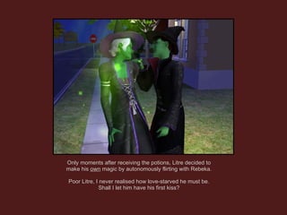 Only moments after receiving the potions, Litre decided to make his  own  magic by autonomously flirting with Rebeka. Poor Litre, I never realised how love-starved he must be. Shall I let him have his first kiss? 