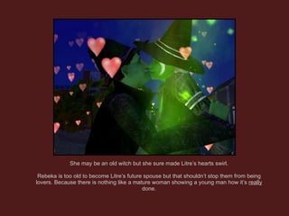 She may be an old witch but she sure made Litre’s hearts swirl. Rebeka is too old to become Litre’s future spouse but that shouldn’t stop them from being lovers. Because there is nothing like a mature woman showing a young man how it’s  really  done. 