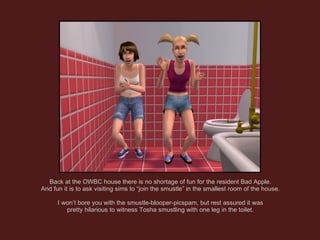 Back at the OWBC house there is no shortage of fun for the resident Bad Apple. And fun it is to ask visiting sims to “join the smustle” in the smallest room of the house. I won’t bore you with the smustle-blooper-picspam, but rest assured it was pretty hilarious to witness Tosha smustling with one leg in the toilet. 