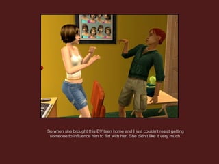 So when she brought this BV teen home and I just couldn’t resist getting someone to influence him to flirt with her. She didn’t like it very much. 