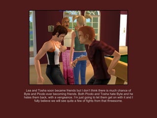 Lea and Tosha soon became friends but I don’t think there is much chance of Byte and Picolo ever becoming friends. Both Picolo and Tosha hate Byte and he hates them back, with a vengeance. I’m just going to let them get on with it and I fully believe we will see quite a few of fights from that threesome. 