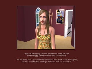 Pica still hasn’t any romantic endeavours under her belt but I’m happy for her to take it easy on that front. Like the make-over I gave her? I never realised how much she suits long hair, and now she shouldn’t easily get confused with her cousin Lea. 