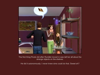The first thing Picolo did after Rundlet moved in was tell her all about the strange objects on the shelves. He did it autonomously; I never knew sims could do that. Sweet eh? 
