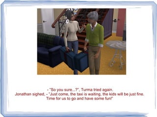- ”So you sure...?”, Turma tried again. Jonathan sighed, - ”Just come, the taxi is waiting, the kids will be just fine. Time for us to go and have some fun!” 