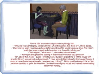 For the kids the week had passed surprisingly fast. - ”Why did you want to play  chess  with me? Of all the games that there is?”, Olivia asked. - ”I have never seen you playing chess before and thought it would be about time. And I don't really like poker myself so I chose this one. I need to talk to you.” Olivia sighed, ”what about?”, she asked almost bored. - ”Have you thought about staying in this house even after you grow up?” - ”Oh, about that. Yeah, I guess I will stay here. But don't expect me to fill the house with grandchildren”, she warned and continued, ”I have some brilliant ideas for the house though. It needs some refurnishing definately. How was your holiday?”, Olivia quickly changed the subject. Jonathan decided to ignor the idea bout Olivia refurnishing the house and instead started telling about their holiday. 