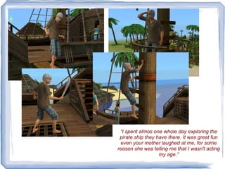 ” I spent almos one whole day exploring the pirate ship they have there. It was great fun even your mother laughed at me, for some reason she was telling me that I wasn't acting my age.” 