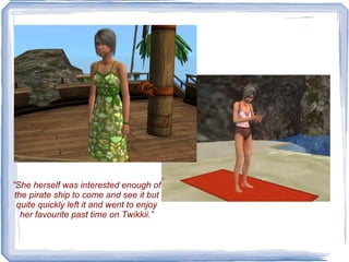 ” She herself was interested enough of the pirate ship to come and see it but quite quickly left it and went to enjoy her favourite past time on Twikkii.” 