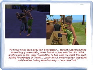 ” As I have never been away from Strangetown, I couldn't suspect anything when this guy came talking to me. I admit he was weird but didn't think anything else of him. Later I noticed that he had taken my wallet, that much trusting for strangers on Twikkii... Luckily all our money wasn't in that wallet and the whole holiday wasn't ruined just because of that.” 