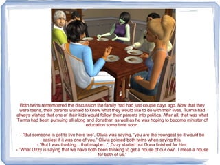 Both twins remembered the discussion the family had had just couple days ago. Now that they were teens, their parents wanted to know what they would like to do with their lives. Turma had always wished that one of their kids would follow their parents into politics. After all, that was what Turma had been pursuing all along and Jonathan as well as he was hoping to become minister of education some time soon. - ”But someone is got to live here too”, Olivia was saying, ”you are the youngest so it would be easiest if it was one of you.” Olivia pointed both twins when saying this. - ”But I was thinking... that maybe...”, Ozzy started but Oona finished for him: - ”What Ozzy is saying that we have both been thinking to get a house of our own. I mean a house for both of us.” 