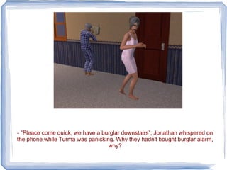 - ”Pleace come quick, we have a burglar downstairs”, Jonathan whispered on the phone while Turma was panicking. Why they hadn't bought burglar alarm, why? 