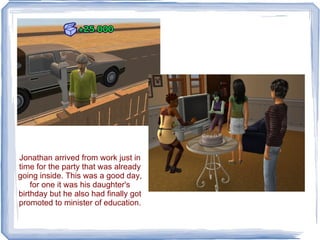 Jonathan arrived from work just in time for the party that was already going inside. This was a good day, for one it was his daughter's birthday but he also had finally got promoted to minister of education. 