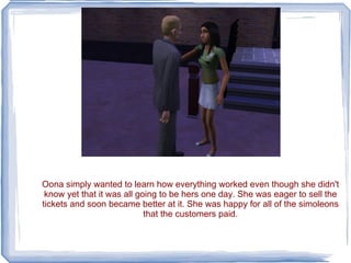 Oona simply wanted to learn how everything worked even though she didn't know yet that it was all going to be hers one day. She was eager to sell the tickets and soon became better at it. She was happy for all of the simoleons that the customers paid. 